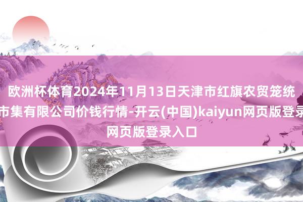 欧洲杯体育2024年11月13日天津市红旗农贸笼统批发市集有限公司价钱行情-开云(中国)kaiyun网页版登录入口