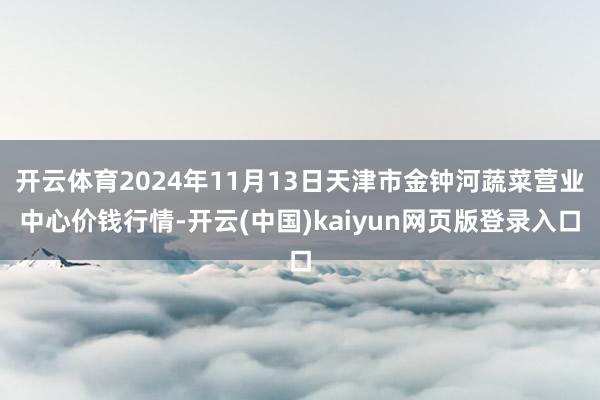 开云体育2024年11月13日天津市金钟河蔬菜营业中心价钱行情-开云(中国)kaiyun网页版登录入口