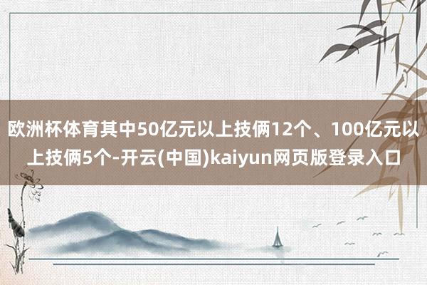 欧洲杯体育其中50亿元以上技俩12个、100亿元以上技俩5个-开云(中国)kaiyun网页版登录入口