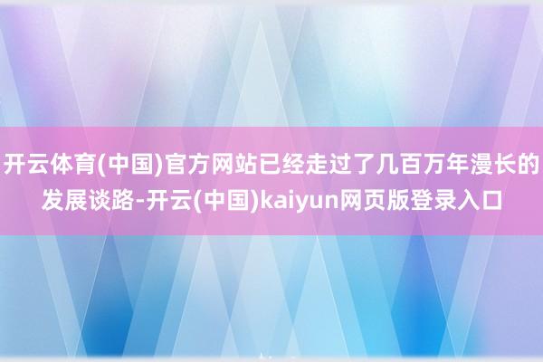 开云体育(中国)官方网站已经走过了几百万年漫长的发展谈路-开云(中国)kaiyun网页版登录入口