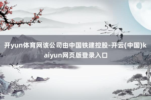 开yun体育网该公司由中国铁建控股-开云(中国)kaiyun网页版登录入口