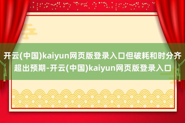 开云(中国)kaiyun网页版登录入口但破耗和时分齐超出预期-开云(中国)kaiyun网页版登录入口