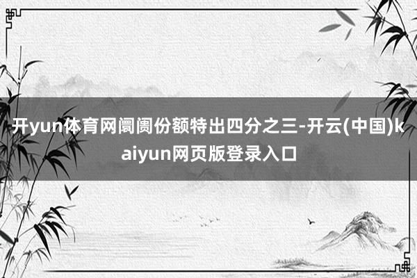 开yun体育网阛阓份额特出四分之三-开云(中国)kaiyun网页版登录入口