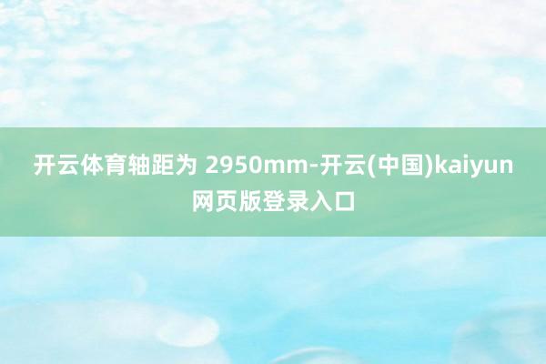 开云体育轴距为 2950mm-开云(中国)kaiyun网页版登录入口